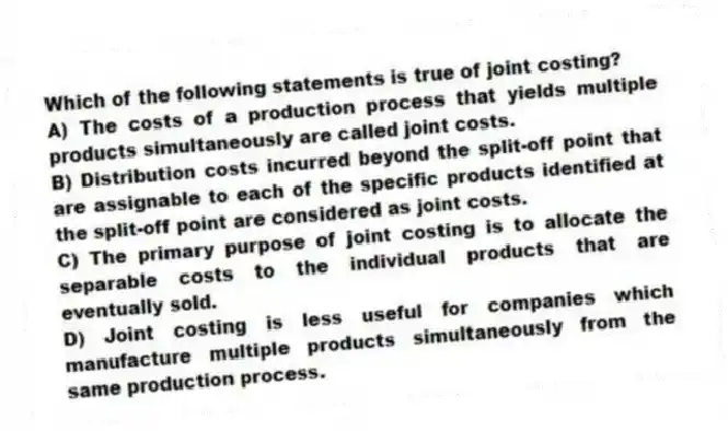 Which of the following statements is true of joint costing?
A) The costs of a production process that yields multiple products simultaneously are called joint costs.
B) Distribution costs incurred beyond the split-off point that are assignable to each of the specific products identified at the split-off point are considered as joint costs.
C) The primary purpose of joint costing is to allocate the separable costs to the individual products that are eventually sold.
D) Joint costing is less useful for companies which manufacture multiple products simultaneously from the same production process.