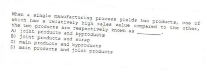 When a single manufacturing process yields two products, one of which has a relatively high sales value compared to the other, the two products are respectively known as ________.
A) joint products and byproducts
B) joint products and scrap
C) main products and byproducts
D) main products and joint products