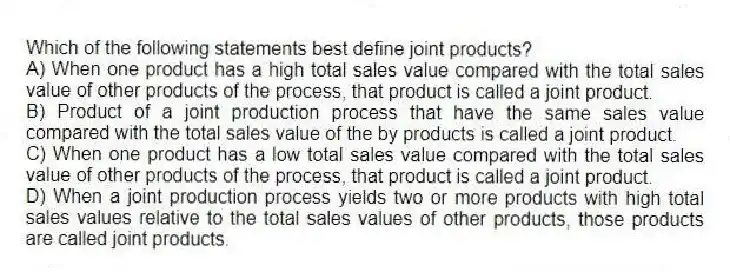 Which of the following statements best define joint products?
A) When one product has a high total sales value compared with the total sales value of other products of the process, that product is called a joint product.
B) Product of a joint production process that have the same sales value compared with the total sales value of the by products is called a joint product.
C) When one product has a low total sales value compared with the total sales value of other products of the process, that product is called a joint product.
D) When a joint production process yields two or more products with high total sales values relative to the total sales values of other products, those products are called joint products.