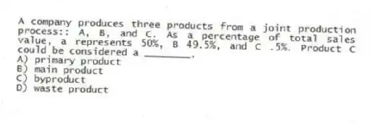 A company produces three products from a joint production process:: A, B, and C. As a percentage of total sales value, a represents 50%, B 49.5%, and C .5%. Product C could be considered a ________.
A) primary product
B) main product
C) byproduct
D) waste product
