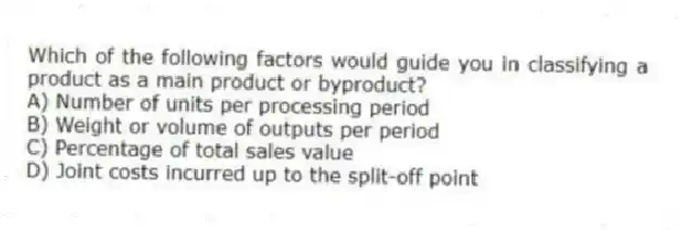 Which of the following factors would guide you in classifying a product as a main product or byproduct?
A) Number of units per processing period
B) Weight or volume of outputs per period
C) Percentage of total sales value
D) Joint costs incurred up to the split-off point