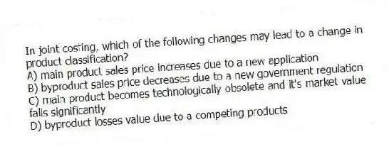 In joint costing, which of the following changes may lead to a change in product classification?
A) main product sales price increases due to a new application
B) byproduct sales price decreases due to a new government regulation
C) main product becomes technologically obsolete and it's market value falls significantly
D) byproduct losses value due to a competing products