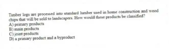 Timber logs are processed into standard lumber used in home construction and wood chips that will be sold to landscapers. How would these products be classified?
A) primary products
B) main products
C) joint products
D) a primary product and a byproduct