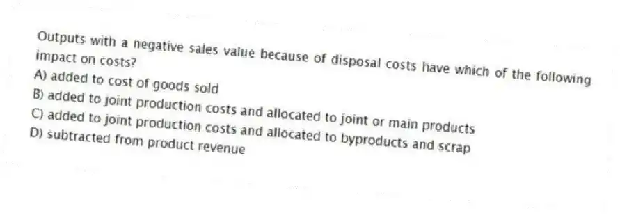 Outputs with a negative sales value because of disposal costs have which of the following impact on costs?
A) added to cost of goods sold
B) added to joint production costs and allocated to joint or main products
C) added to joint production costs and allocated to byproducts and scrap
D) subtracted from product revenue