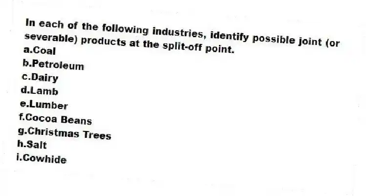 In each of the following industries, identify possible joint (or severable) products at the split-off point.
a.Coal
b.Petroleum
c.Dairy
d.Lamb
e.Lumber
f.Cocoa Beans
g.Christmas Trees
h.Salt
i.Cowhide