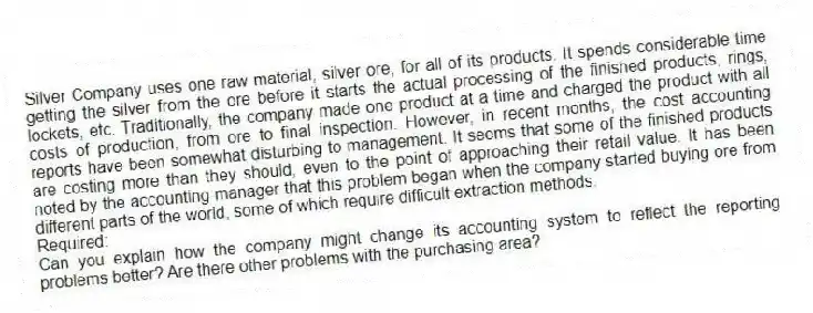 Silver Company uses one raw material, silver ore, for all of its products. It spends considerable time getting the silver from the ore before it starts the actual processing of the finished products, rings, lockets, etc. Traditionally, the company made one product at a time and charged the product with all costs of production, from ore to final inspection. However, in recent months, the cost accounting reports have been somewhat disturbing to management. It seems that some of the finished products are costing more than they should, even to the point of approaching their retail value. It has been noted by the accounting manager that this problem began when the company started buying ore from different parts of the world, some of which require difficult extraction methods.
Required:
Can you explain how the company might change its accounting system to reflect the reporting problems better? Are there other problems with the purchasing area?