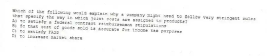 Which of the following would explain why a company might need to follow very stringent rules that specify the way in which joint costs are assigned to products?
A) to satisfy a federal contract reimbursement stipulations
B) So that cost of goods sold is accurate for income tax purposes
C) to satisfy FASB
D) to increase market share