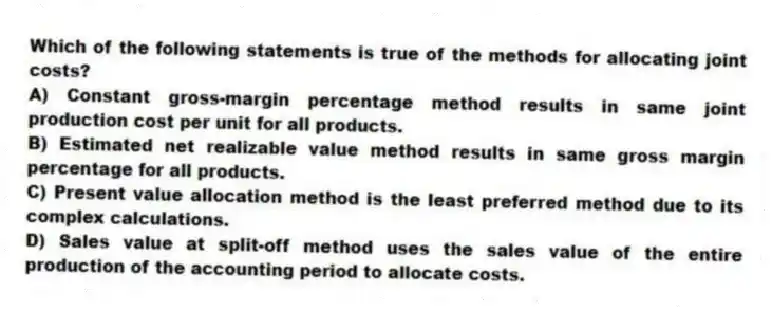 Which of the following statements is true of the methods for allocating joint costs?
A) Constant gross-margin percentage method results in same joint production cost per unit for all products.
B) Estimated net realizable value method results in same gross margin percentage for all products.
C) Present value allocation method is the least preferred method due to its complex calculations.
D) Sales value at split-off method uses the sales value of the entire production of the accounting period to allocate costs.