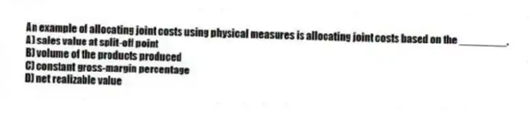 An example of allocating joint costs using physical measures is allocating joint costs based on the ________.
A) sales value at split-off point
B) volume of the products produced
C) constant gross-margin percentage
D) net realizable value