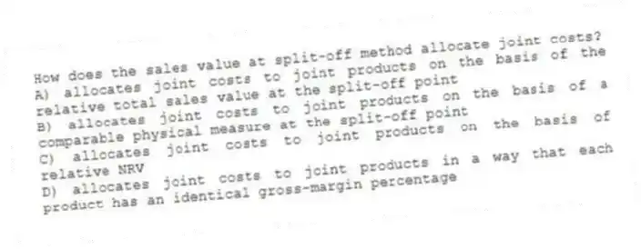 How does the sales value at split-off method allocate joint costs?
A) allocates joint costs to joint products on the basis of the relative total sales value at the split-off point
B) allocates joint costs to joint products on the basis of a comparable physical measure at the split-off point
C) allocates joint costs to joint products on the basis of relative NRV
D) allocates joint costs to joint products in a way that each product has an identical gross-margin percentage