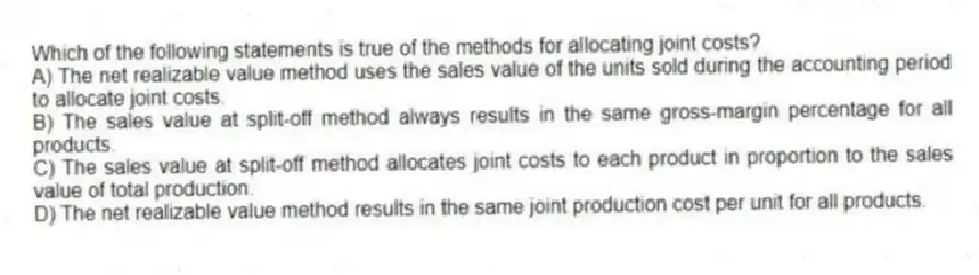 Which of the following statements is true of the methods for allocating joint costs?
A) The net realizable value method uses the sales value of the units sold during the accounting period to allocate joint costs.
B) The sales value at split-off method always results in the same gross-margin percentage for all products.
C) The sales value at split-off method allocates joint costs to each product in proportion to the sales value of total production.
D) The net realizable value method results in the same joint production cost per unit for all products.