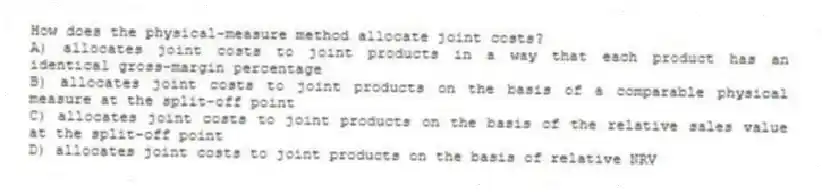How does the physical-measure method allocate joint costs?
A) allocates joint costs to joint products in a way that each product has an identical gross-margin percentage
B) allocates joint costs to joint products on the basis of a comparable physical measure at the split-off point
C) allocates joint costs to joint products on the basis of the relative sales value at the split-off point
D) allocates joint costs to joint products on the basis of relative NRV