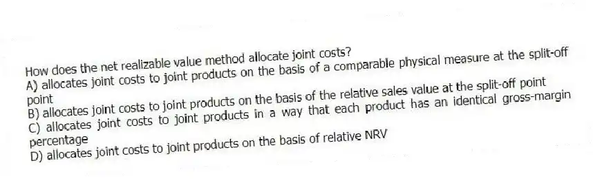 How does the net realizable value method allocate joint costs?
A) allocates joint costs to joint products on the basis of a comparable physical measure at the split-off point
B) allocates joint costs to joint products on the basis of the relative sales value at the split-off point
C) allocates joint costs to joint products in a way that each product has an identical gross-margin percentage
D) allocates joint costs to joint products on the basis of relative NRV
