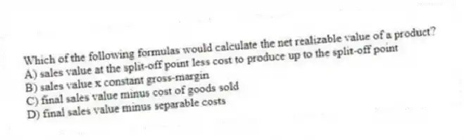 Which of the following formulas would calculate the net realizable value of a product?
A) sales value at the split-off point less cost to produce up to the split-off point
B) sales value x constant gross-margin
C) final sales value minus cost of goods sold
D) final sales value minus separable costs