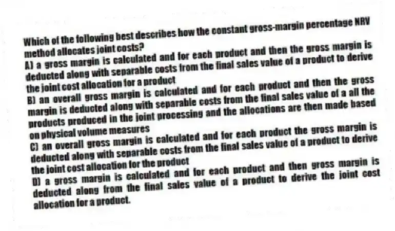 Which of the following best describes how the constant gross-margin percentage NRV method allocates joint costs?
A) a gross margin is calculated and for each product and then the gross margin is deducted along with separable costs from the final sales value of a product to derive the joint cost allocation for a product
B) an overall gross margin is calculated and for each product and then the gross margin is deducted along with separable costs from the final sales value of a all the products produced in the joint processing and the allocations are then made based on physical volume measures
C) an overall gross margin is calculated and for each product the gross margin is deducted along with separable costs from the final sales value of a product to derive the joint cost allocation for the product
D) a gross margin is calculated and for each product and then gross margin is deducted along from the final sales value of a product to derive the joint cost allocation for a product.