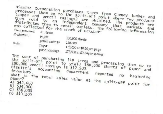 Bismite Corporation purchases trees from Cheney lumber and processes them up to the split-off point where two products (paper and pencil casings) are obtained. The products are then sold to an independent company that markets and distributes them to retail outlets. The following information was collected for the month of October:
The cost of purchasing 310 trees and processing them up to the split-off point to yield 180,000 sheets of paper and 180,000 pencil casings is $12,500.
Bismite's accounting department reported no beginning inventory.
What is the total sales value at the split-off point for paper?
A) $42,600
B) $34,000
C) $36,000
D) $43,200