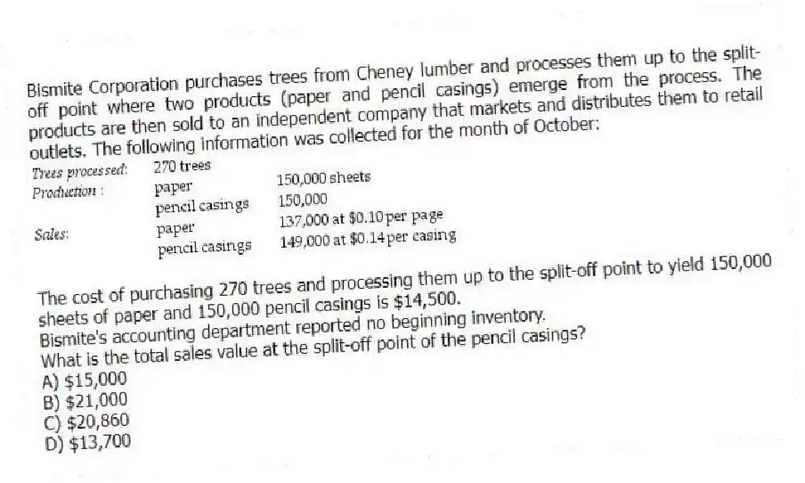 Bismite Corporation purchases trees from Cheney lumber and processes them up to the split-off point where two products (paper and pencil casings) emerge from the process. The products are then sold to an independent company that markets and distributes them to retail outlets. The following information was collected for the month of October:

The cost of purchasing 270 trees and processing them up to the split-off point to yield 150,000 sheets of paper and 150,000 pencil casings is $14,500.
Bismite's accounting department reported no beginning inventory.
What is the total sales value at the split-off point of the pencil casings?
A) $15,000 
B) $21,000 
C) $20,860 
D) $13,700
