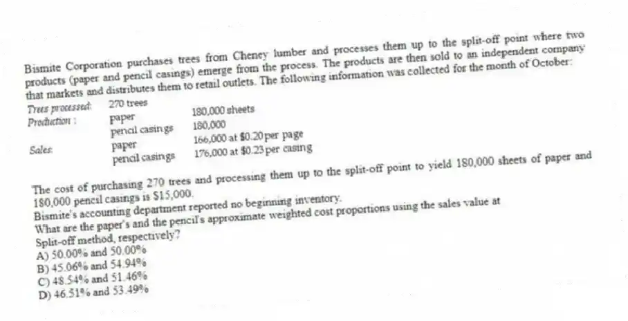 Bismite Corporation purchases trees from Cheney lumber and processes them up to the split-off point where two products (paper and pencil casings) emerge from the process. The products are then sold to an independent company that markets and distributes them to retail outlets. The following information was collected for the month of October:
The cost of purchasing 270 trees and processing them up to the split-off point to yield 180,000 sheets of paper and 180,000 pencil casings is $15,000.
Bismite's accounting department reported no beginning inventory.
What are the paper's and the pencil's approximate weighted cost proportions using the sales value at
Split-off method, respectively?
A) 50.00% and 50.00%
B) 45.06% and 54.94%
C) 48.54% and 51.46%
D) 46.51% and 53.49%
