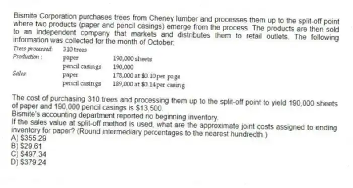 Bismite Corporation purchases trees from Cheney lumber and processes them up to the split-off point where two products (paper and pencil casings) emerge from the process. The products are then sold to an independent company that markets and distributes them to retail outlets. The following information was collected for the month of October:
The cost of purchasing 310 trees and processing them up to the split-off point to yield 190,000 sheets of paper and 190,000 pencil casings is $13,500.
Bismite's accounting department reported no beginning inventory.
If the sales value at split-off method is used, what are the approximate joint costs assigned to ending inventory for paper? (Round intermediary percentages to the nearest hundredth.)
A) $355.29
B) $29.61
C) $497.34
D) $379.24