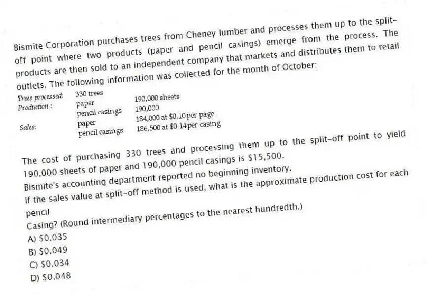 Bismite Corporation purchases trees from Cheney lumber and processes them up to the split-off point where two products (paper and pencil casings) emerge from the process. The products are then sold to an independent company that markets and distributes them to retail outlets. The following information was collected for the month of October:
The cost of purchasing 330 trees and processing them up to the split-off point to yield 190,000 sheets of paper and 190,000 pencil casings is $15,500.
Bismite's accounting department reported no beginning inventory.
If the sales value at split-off method is used, what is the approximate production cost for each pencil
Casing? (Round intermediary percentages to the nearest hundredth.)
A) $0.035
B) $0.049
C) $0.034
D) $0.048