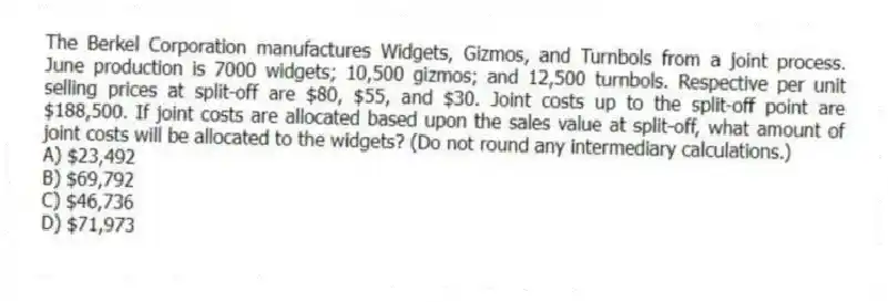 The Berkel Corporation manufactures Widgets, Gizmos, and Turnbols from a joint process. June production is 7000 widgets; 10,500 gizmos; and 12,500 turnbols. Respective per unit selling prices at split-off are $80, $55, and $30. Joint costs up to the split-off point are $188,500. If joint costs are allocated based upon the sales value at split-off, what amount of joint costs will be allocated to the widgets? (Do not round any intermediary calculations.)
A) $23,492
B) $69,792
C) $46,736
D) $71,973