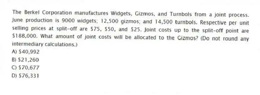 The Berkel Corporation manufactures Widgets, Gizmos, and Turnbols from a joint process. June production is 9000 widgets; 12,500 gizmos; and 14,500 turnbols. Respective per unit selling prices at split-off are $75, $50, and $25. Joint costs up to the split-off point are $188,000. What amount of joint costs will be allocated to the Gizmos? (Do not round any intermediary calculations.)
A) $40,992
B) $21,260
C) $70,677
D) $76,331