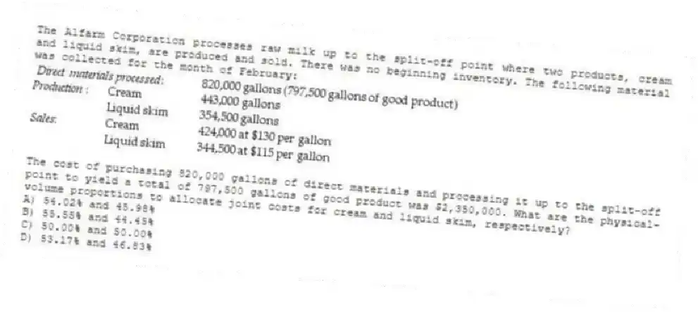 The Alfarm Corporation processes raw milk up to the split-off point where two products, cream and liquid skim, are produced and sold. There was no beginning inventory. The following material was collected for the month of February:
The cost of purchasing 820,000 gallons of direct materials and processing it up to the split-off point to yield a total of 797,500 gallons of good product was $2,350,000. What are the physical-volume proportions to allocate joint costs for cream and liquid skim, respectively?
A) 54.02% and 45.98%
B) 55.55% and 44.45%
C) 50.00% and 50.00%
D) 53.17% and 46.83%