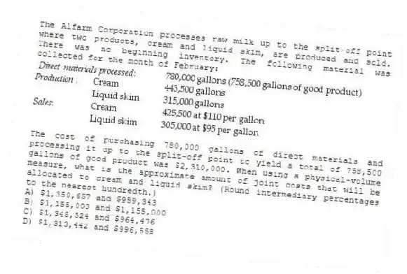The Alfarm Corporation processes raw milk up to the split-off point where two products, cream and liquid skim, are produced and sold. There was no beginning inventory. The following material was collected for the month of February:
The cost of purchasing 780,000 gallons of direct materials and processing it up to the split-off point to yield a total of 758,500 gallons of good product was $2,310,000. When using a physical-volume measure, what is the approximate amount of joint costs that will be allocated to cream and liquid skim? (Round intermediary percentages to the nearest hundredth.)
A) $1,350,657 and $959,343
B) $1,155,000 and $1,155,000
C) $1,345,524 and $964,476
D) $1,313,442 and $996,558