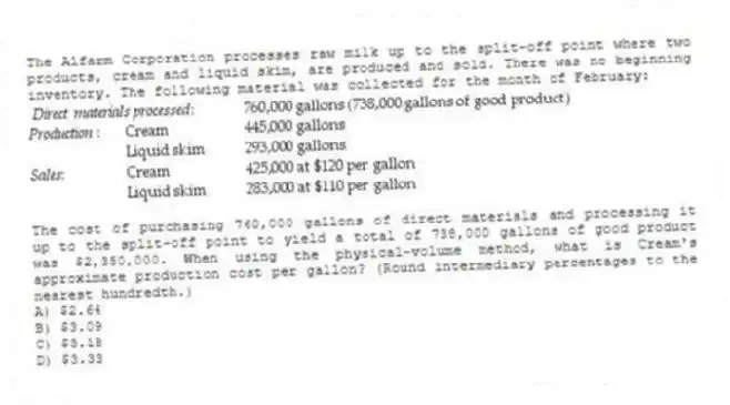 The Alfarm Corporation processes raw milk up to the split-off point where two products, cream and liquid skim, are produced and sold. There was no beginning inventory. The following material was collected for the month of February:
The cost of purchasing 760,000 gallons of direct materials and processing it up to the split-off point to yield a total of 738,000 gallons of good product was $2,350,000. When using the physical-volume method, what is Cream's approximate production cost per gallon? (Round intermediary percentages to the nearest hundredth.)
A) $2.64
B) $3.09
C) $3.18
D) $3.33