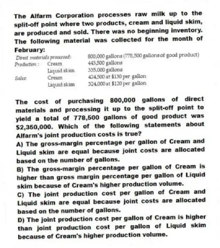 The Alfarm Corporation processes raw milk up to the split-off point where two products, cream and liquid skim, are produced and sold. There was no beginning inventory. The following material was collected for the month of February:
The cost of purchasing 800,000 gallons of direct materials and processing it up to the split-off point to yield a total of 778,500 gallons of good product was $2,350,000. Which of the following statements about Alfarm's joint production costs is true?
A) The gross-margin percentage per gallon of Cream and Liquid skim are equal because joint costs are allocated based on the number of gallons.
B) The gross-margin percentage per gallon of Cream is higher than gross margin percentage per gallon of Liquid skim because of Cream's higher production volume.
C) The joint production cost per gallon of Cream and Liquid skim are equal because joint costs are allocated based on the number of gallons.
D) The joint production cost per gallon of Cream is higher than joint production cost per gallon of Liquid skim because of Cream's higher production volume.