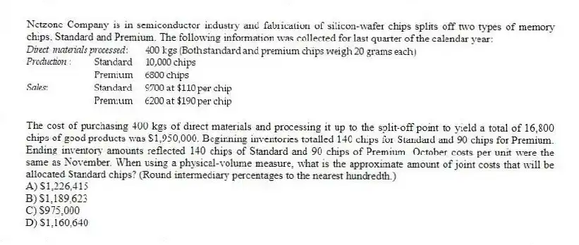 Netzone Company is in semiconductor industry and fabrication of silicon-wafer chips splits off two types of memory chips, Standard and Premium. The following information was collected for last quarter of the calendar year:

The cost of purchasing 400 kgs of direct materials and processing it up to the split-off point to yield a total of 16,800 chips of good products was $1,950,000. Beginning inventories totalled 140 chips for Standard and 90 chips for Premium. Ending inventory amounts reflected 140 chips of Standard and 90 chips of Premium. October costs per unit were the same as November. When using a physical-volume measure, what is the approximate amount of joint costs that will be allocated Standard chips? (Round intermediary percentages to the nearest hundredth.)
A) $1,226,415 
B) $1,189,623 
C) $975,000 
D) $1,160,640
