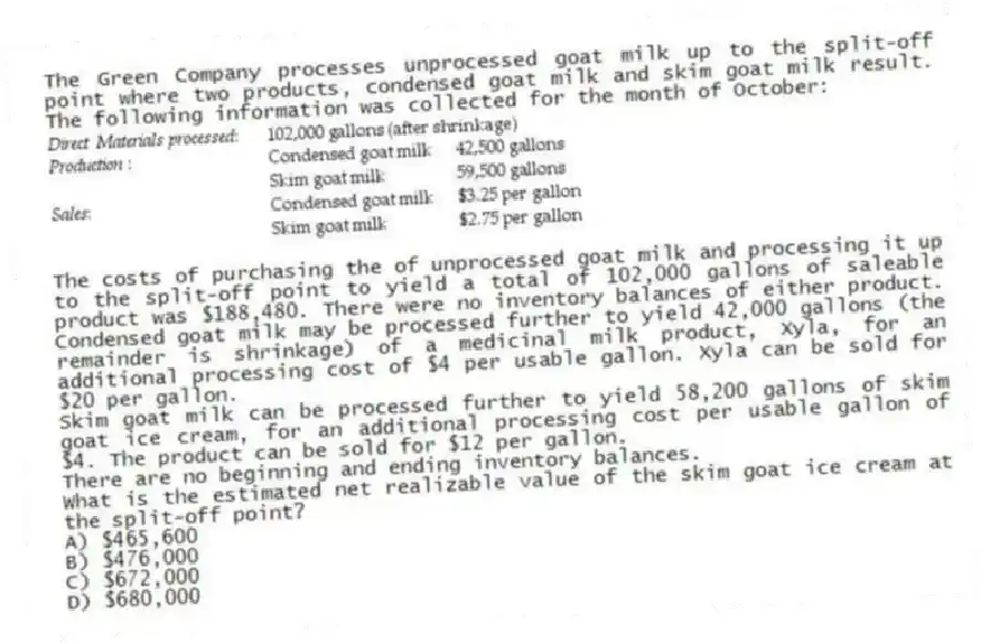 The Green Company processes unprocessed goat milk up to the split-off point where two products, condensed goat milk and skim goat milk result. The following information was collected for the month of October:
The costs of purchasing the of unprocessed goat milk and processing it up to the split-off point to yield a total of 102,000 gallons of saleable product was $188,480. There were no inventory balances of either product. Condensed goat milk may be processed further to yield 42,000 gallons (the remainder is shrinkage) of a medicinal milk product, Xyla, for an additional processing cost of $4 per usable gallon. Xyla can be sold for $20 per gallon.
Skim goat milk can be processed further to yield 58,200 gallons of skim goat ice cream, for an additional processing cost per usable gallon of $4. The product can be sold for $12 per gallon.
There are no beginning and ending inventory balances.
What is the estimated net realizable value of the skim goat ice cream at the split-off point?
A) $465,600
B) $476,000
C) $672,000
D) $680,000