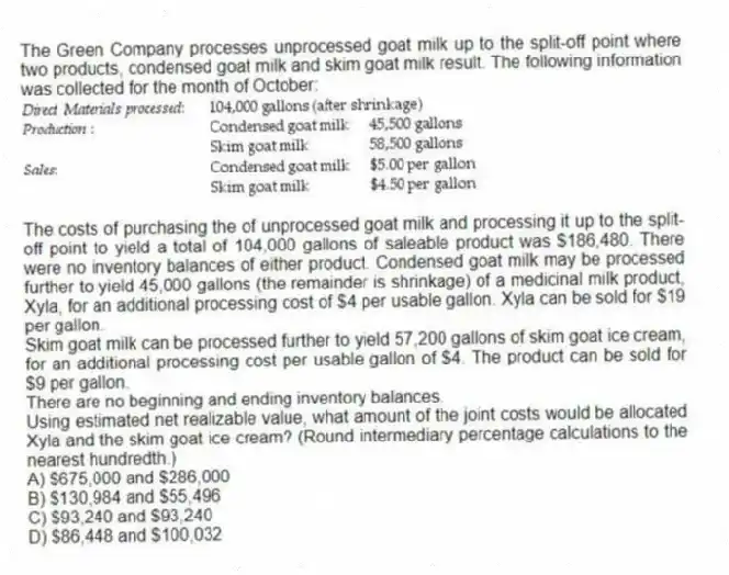 The Green Company processes unprocessed goat milk up to the split-off point where two products, condensed goat milk and skim goat milk result. The following information was collected for the month of October:
The costs of purchasing the of unprocessed goat milk and processing it up to the split-off point to yield a total of 104,000 gallons of saleable product was $186,480. There were no inventory balances of either product. Condensed goat milk may be processed further to yield 45,000 gallons (the remainder is shrinkage) of a medicinal milk product, Xyla, for an additional processing cost of $4 per usable gallon. Xyla can be sold for $19 per gallon.
Skim goat milk can be processed further to yield 57,200 gallons of skim goat ice cream, for an additional processing cost per usable gallon of $4. The product can be sold for $9 per gallon.
There are no beginning and ending inventory balances.
Using estimated net realizable value, what amount of the joint costs would be allocated Xyla and the skim goat ice cream? (Round intermediary percentage calculations to the nearest hundredth.)
A) $675,000 and $286,000
B) $130,984 and $55,496
C) $93,240 and $93,240
D) $86,448 and $100,032