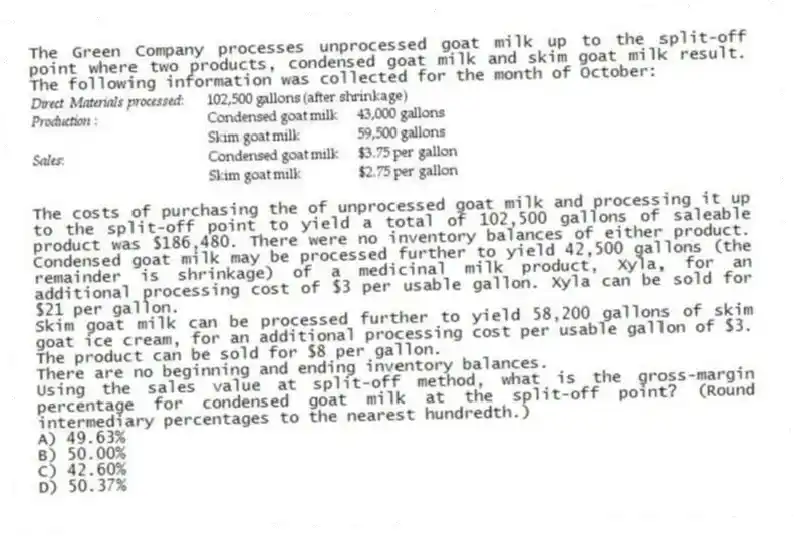 The Green Company processes unprocessed goat milk up to the split-off point where two products, condensed goat milk and skim goat milk result. The following information was collected for the month of October:
The costs of purchasing the of unprocessed goat milk and processing it up to the split-off point to yield a total of 102,500 gallons of saleable product was $186,480. There were no inventory balances of either product. Condensed goat milk may be processed further to yield 42,500 gallons (the remainder is shrinkage) of a medicinal milk product, Xyla, for an additional processing cost of $3 per usable gallon. Xyla can be sold for $21 per gallon.
Skim goat milk can be processed further to yield 58,200 gallons of skim goat ice cream, for an additional processing cost per usable gallon of $3. The product can be sold for $8 per gallon.
There are no beginning and ending inventory balances.
Using the sales value at split-off method, what is the gross-margin percentage for condensed goat milk at the split-off point? (Round intermediary percentages to the nearest hundredth.)
A) 49.63%
B) 50.00%
C) 42.60%
D) 50.37%