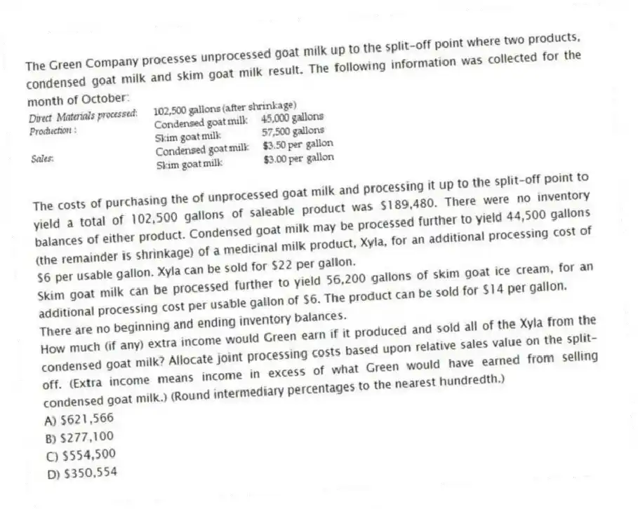 The Green Company processes unprocessed goat milk up to the split-off point where two products, condensed goat milk and skim goat milk result. The following information was collected for the month of October:
The costs of purchasing the of unprocessed goat milk and processing it up to the split-off point to yield a total of 102,500 gallons of saleable product was $189,480. There were no inventory balances of either product. Condensed goat milk may be processed further to yield 44,500 gallons (the remainder is shrinkage) of a medicinal milk product, Xyla, for an additional processing cost of $6 per usable gallon. Xyla can be sold for $22 per gallon.
Skim goat milk can be processed further to yield 56,200 gallons of skim goat ice cream, for an additional processing cost per usable gallon of $6. The product can be sold for $14 per gallon.
There are no beginning and ending inventory balances.
How much (if any) extra income would Green earn if it produced and sold all of the Xyla from the condensed goat milk? Allocate joint processing costs based upon relative sales value on the split-off. (Extra income means income in excess of what Green would have earned from selling condensed goat milk.) (Round intermediary percentages to the nearest hundredth.)
A) $621,566
B) $277,100
C) $554,500
D) $350,554