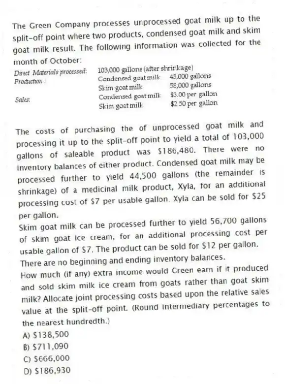 The Green Company processes unprocessed goat milk up to the split-off point where two products, condensed goat milk and skim goat milk result. The following information was collected for the month of October:
The costs of purchasing the of unprocessed goat milk and processing it up to the split-off point to yield a total of 103,000 gallons of saleable product was $186,480. There were no inventory balances of either product. Condensed goat milk may be processed further to yield 44,500 gallons (the remainder is shrinkage) of a medicinal milk product, Xyla, for an additional processing cost of $7 per usable gallon. Xyla can be sold for $25 per gallon.
Skim goat milk can be processed further to yield 56,700 gallons of skim goat ice cream, for an additional processing cost per usable gallon of $7. The product can be sold for $12 per gallon.
There are no beginning and ending inventory balances.
How much (if any) extra income would Green earn if it produced and sold skim milk ice cream from goats rather than goat skim milk? Allocate joint processing costs based upon the relative sales value at the split-off point. (Round intermediary percentages to the nearest hundredth.)
A) $138,500
B) $711,090
C) $666,000
D) $186,930