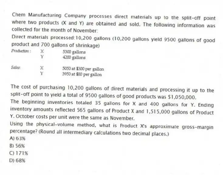 Chem Manufacturing Company processes direct materials up to the split-off point where two products (X and Y) are obtained and sold. The following information was collected for the month of November:
Direct materials processed:10,200 gallons (10,200 gallons yield 9500 gallons of good product and 700 gallons of shrinkage)

The cost of purchasing 10,200 gallons of direct materials and processing it up to the split-off point to yield a total of 9500 gallons of good products was $1,050,000.
The beginning inventories totaled 35 gallons for X and 400 gallons for Y. Ending inventory amounts reflected 565 gallons of Product X and 1,515,000 gallons of Product Y. October costs per unit were the same as November.
Using the physical-volume method, what is Product X's approximate gross-margin percentage? (Round all intermediary calculations two decimal places.)
A) 63% 
B) 56% 
C) 171% 
D) 68%
