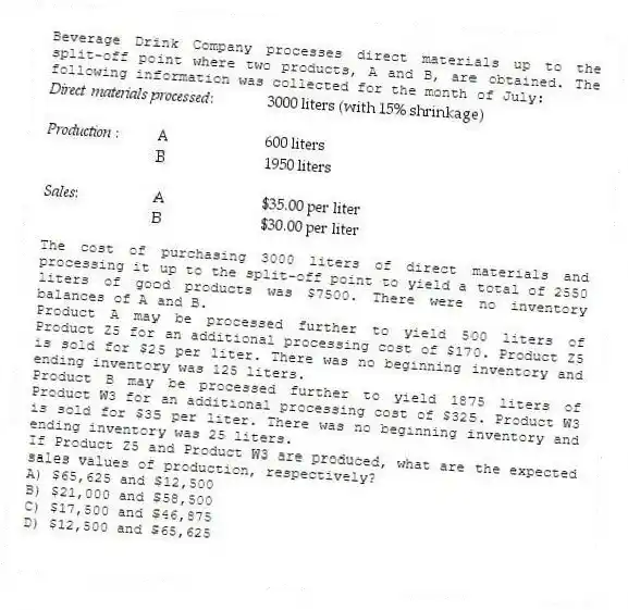 Beverage Drink Company processes direct materials up to the split-off point where two products, A and B, are obtained. The following information was collected for the month of July:
The cost of purchasing 3000 liters of direct materials and processing it up to the split-off point to yield a total of 2550 liters of good products was $7500. There were no inventory balances of A and B.
Product A may be processed further to yield 500 liters of Product Z5 for an additional processing cost of $170. Product Z5 is sold for $25 per liter. There was no beginning inventory and ending inventory was 125 liters.
Product B may be processed further to yield 1875 liters of Product W3 for an additional processing cost of $325. Product W3 is sold for $35 per liter. There was no beginning inventory and ending inventory was 25 liters.
If Product Z5 and Product W3 are produced, what are the expected sales values of production, respectively?
A) $65,625 and $12,500
B) $21,000 and $58,500
C) $17,500 and $46,875
D) $12,500 and $65,625