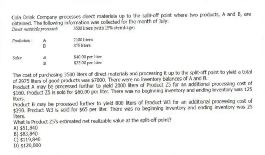 Cola Drink Company processes direct materials up to the split-off point where two products, A and B, are obtained. The following information was collected for the month of July:
The cost of purchasing 3500 liters of direct materials and processing it up to the split-off point to yield a total of 2975 liters of good products was $7000. There were no inventory balances of A and B.
Product A may be processed further to yield 2000 liters of Product Z5 for an additional processing cost of $160. Product Z5 is sold for $60.00 per liter. There was no beginning inventory and ending inventory was 125 liters.
Product B may be processed further to yield 800 liters of Product W3 for an additional processing cost of $290. Product W3 is sold for $65 per liter. There was no beginning inventory and ending inventory was 25 liters.
What is Product Z5's estimated net realizable value at the split-off point?
A) $51,840
B) $83,840
C) $119,840
D) $120,000