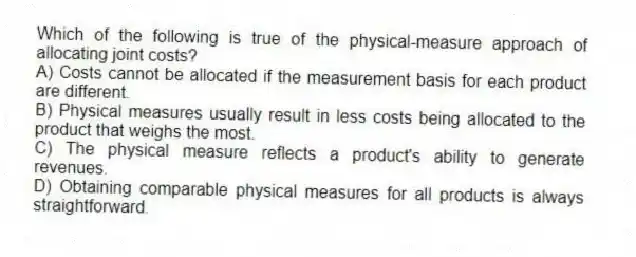 Which of the following is true of the physical-measure approach of allocating joint costs?
A) Costs cannot be allocated if the measurement basis for each product are different.
B) Physical measures usually result in less costs being allocated to the product that weighs the most.
C) The physical measure reflects a product's ability to generate revenues.
D) Obtaining comparable physical measures for all products is always straightforward.