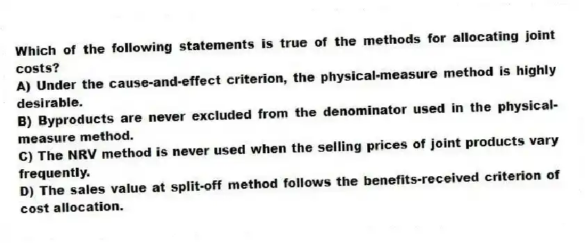 Which of the following statements is true of the methods for allocating joint costs?
A) Under the cause-and-effect criterion, the physical-measure method is highly desirable.
B) Byproducts are never excluded from the denominator used in the physical-measure method.
C) The NRV method is never used when the selling prices of joint products vary frequently.
D) The sales value at split-off method follows the benefits-received criterion of cost allocation.