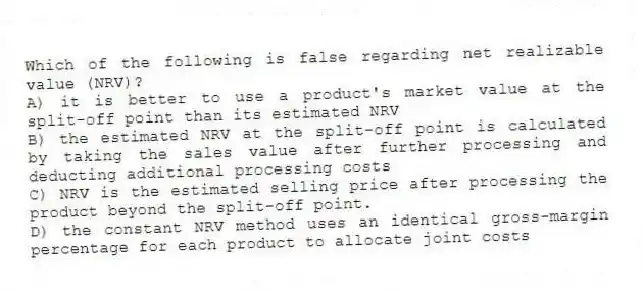 Which of the following is false regarding net realizable value (NRV)?
A) it is better to use a product's market value at the split-off point than its estimated NRV
B) the estimated NRV at the split-off point is calculated by taking the sales value after further processing and deducting additional processing costs
C) NRV is the estimated selling price after processing the product beyond the split-off point.
D) the constant NRV method uses an identical gross-margin percentage for each product to allocate joint costs