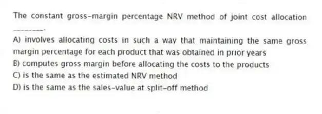 The constant gross-margin percentage NRV method of joint cost allocation ________.
A) involves allocating costs in such a way that maintaining the same gross margin percentage for each product that was obtained in prior years
B) computes gross margin before allocating the costs to the products
C) is the same as the estimated NRV method
D) is the same as the sales-value at split-off method