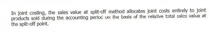 In joint costing, the sales value at split-off method allocates joint costs entirely to joint products sold during the accounting period on the basis of the relative total sales value at the split-off point.