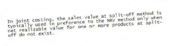 In joint costing, the sales value at split-off method is typically used in preference to the NRV method only when net realizable value for one or more products at split-off do not exist.