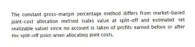 The constant gross-margin percentage method differs from market-based joint-cost allocation method (sales value at split-off and estimated net realizable value) since no account is taken of profits earned before or after the split-off point when allocating joint costs.