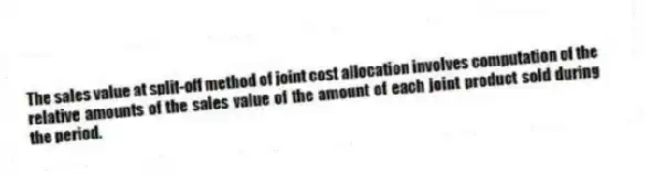 The sales value at split-off method of joint cost allocation involves computation of the relative amounts of the sales value of the amount of each joint product sold during the period.