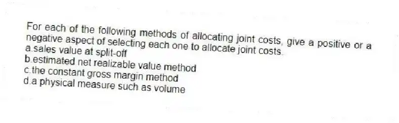 For each of the following methods of allocating joint costs, give a positive or a negative aspect of selecting each one to allocate joint costs.
a.sales value at split-off
b.estimated net realizable value method
c.the constant gross margin method
d.a physical measure such as volume