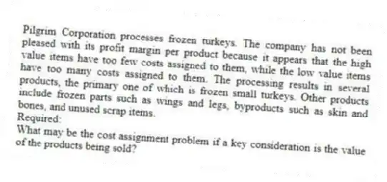 Pilgrim Corporation processes frozen turkeys. The company has not been pleased with its profit margin per product because it appears that the high value items have too few costs assigned to them, while the low value items have too many costs assigned to them. The processing results in several products, the primary one of which is frozen small turkeys. Other products include frozen parts such as wings and legs, byproducts such as skin and bones, and unused scrap items.
Required:
What may be the cost assignment problem if a key consideration is the value of the products being sold?