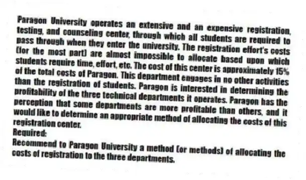 Paragon University operates an extensive and an expensive registration, testing, and counseling center, through which all students are required to pass through when they enter the university. The registration effort's costs (for the most part) are almost impossible to allocate based upon which students require time, effort, etc. The cost of this center is approximately 15% of the total costs of Paragon. This department engages in no other activities than the registration of students. Paragon is interested in determining the profitability of the three technical departments it operates. Paragon has the perception that some departments are more profitable than others, and it would like to determine an appropriate method of allocating the costs of this registration center.
Required:
Recommend to Paragon University a method (or methods) of allocating the costs of registration to the three departments.